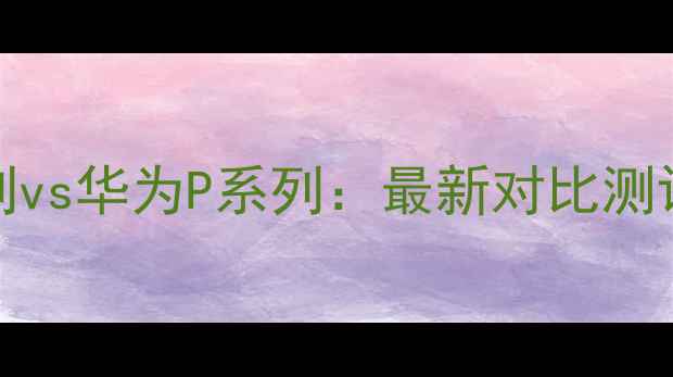 华为Mate系列vs华为P系列最新对比测评与选购指南