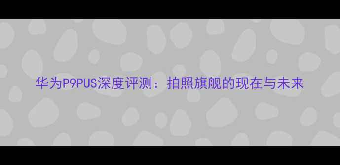 华为P9PUS深度评测拍照旗舰的现在与未来