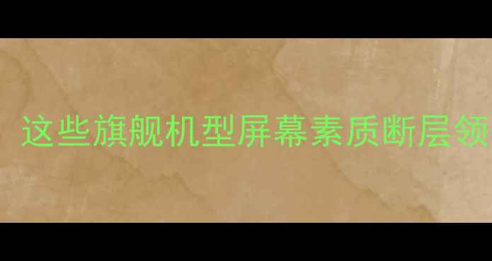 华为手机屏幕天花板这些旗舰机型屏幕素质断层领先看完再买不踩坑