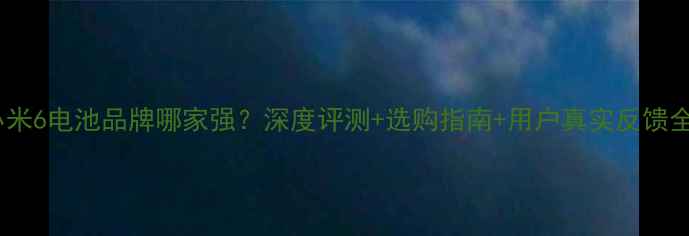 小米6电池品牌哪家强深度评测选购指南用户真实反馈全