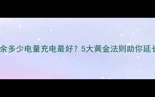 手机电池剩余多少电量充电最好5大黄金法则助你延长使用寿命