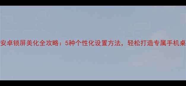 最新安卓锁屏美化全攻略5种个性化设置方法轻松打造专属手机桌面