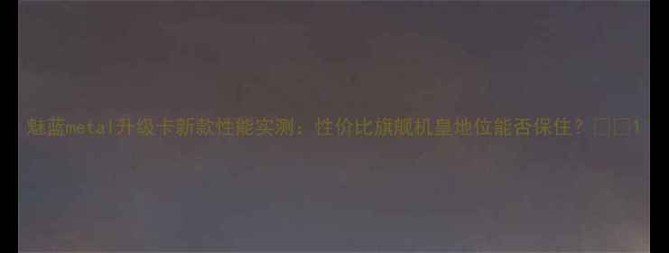 图片 魅蓝metal升级卡新款性能实测：性价比旗舰机皇地位能否保住？📱💥1