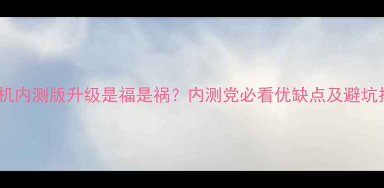 手机内测版升级是福是祸内测党必看优缺点及避坑指南