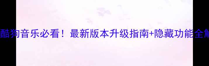 手机酷狗音乐必看最新版本升级指南隐藏功能全解锁