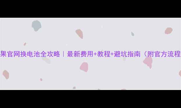 苹果官网换电池全攻略最新费用教程避坑指南附官方流程图