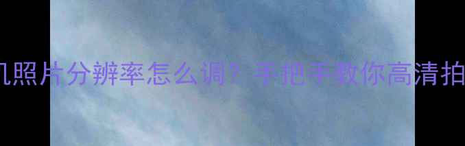 苹果手机照片分辨率怎么调手把手教你高清拍摄秘籍